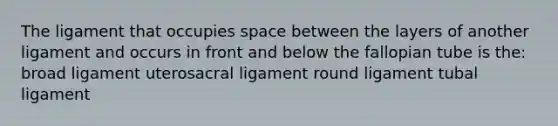 The ligament that occupies space between the layers of another ligament and occurs in front and below the fallopian tube is the: broad ligament uterosacral ligament round ligament tubal ligament