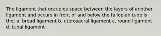 The ligament that occupies space between the layers of another ligament and occurs in front of and below the fallopian tube is the: a. broad ligament b. uterosacral ligament c. round ligament d. tubal ligament