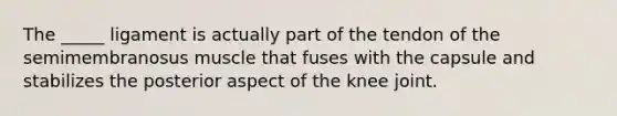 The _____ ligament is actually part of the tendon of the semimembranosus muscle that fuses with the capsule and stabilizes the posterior aspect of the knee joint.