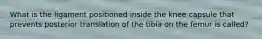 What is the ligament positioned inside the knee capsule that prevents posterior translation of the tibia on the femur is called?