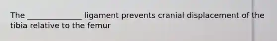 The ______________ ligament prevents cranial displacement of the tibia relative to the femur