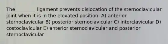 The ________ ligament prevents dislocation of the sternoclavicular joint when it is in the elevated position. A) anterior sternoclavicular B) posterior sternoclavicular C) interclavicular D) costoclavicular E) anterior sternoclavicular and posterior sternoclavicular