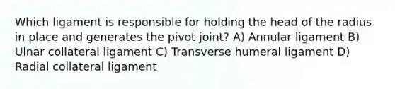 Which ligament is responsible for holding the head of the radius in place and generates the pivot joint? A) Annular ligament B) Ulnar collateral ligament C) Transverse humeral ligament D) Radial collateral ligament