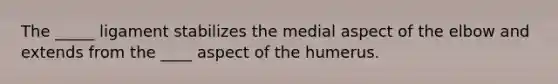 The _____ ligament stabilizes the medial aspect of the elbow and extends from the ____ aspect of the humerus.