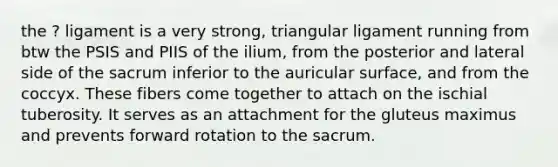 the ? ligament is a very strong, triangular ligament running from btw the PSIS and PIIS of the ilium, from the posterior and lateral side of the sacrum inferior to the auricular surface, and from the coccyx. These fibers come together to attach on the ischial tuberosity. It serves as an attachment for the gluteus maximus and prevents forward rotation to the sacrum.