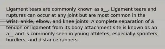 Ligament tears are commonly known as s__. Ligament tears and ruptures can occur at any joint but are most common in the wrist, ankle, elbow, and knee joints. A complete separation of a tendon or ligament from its bony attachment site is known as an a__ and is commonly seen in young athletes, especially sprinters, hurdlers, and distance runners.