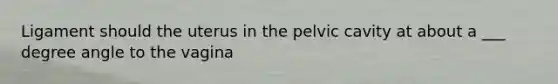 Ligament should the uterus in the pelvic cavity at about a ___ degree angle to the vagina