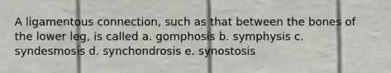 A ligamentous connection, such as that between the bones of the lower leg, is called a. gomphosis b. symphysis c. syndesmosis d. synchondrosis e. synostosis