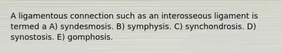 A ligamentous connection such as an interosseous ligament is termed a A) syndesmosis. B) symphysis. C) synchondrosis. D) synostosis. E) gomphosis.