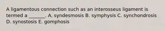 A ligamentous connection such as an interosseus ligament is termed a _______. A. syndesmosis B. symphysis C. synchondrosis D. synostosis E. gomphosis