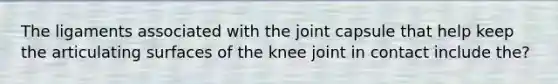 The ligaments associated with the joint capsule that help keep the articulating surfaces of the knee joint in contact include the?