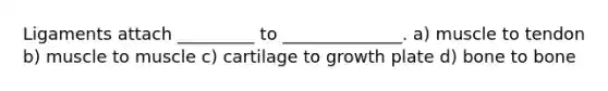 Ligaments attach _________ to ______________. a) muscle to tendon b) muscle to muscle c) cartilage to growth plate d) bone to bone