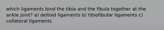 which ligaments bind the tibia and the fibula together at the ankle joint? a) deltoid ligaments b) tibiofibular ligaments c) collateral ligaments