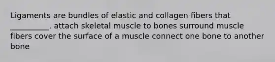 Ligaments are bundles of elastic and collagen fibers that __________. attach skeletal muscle to bones surround muscle fibers cover the surface of a muscle connect one bone to another bone