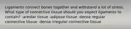 Ligaments connect bones together and withstand a lot of stress. What type of connective tissue should you expect ligaments to contain? -areolar tissue -adipose tissue -dense regular connective tissue -dense irregular connective tissue