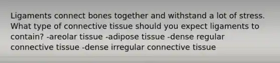 Ligaments connect bones together and withstand a lot of stress. What type of connective tissue should you expect ligaments to contain? -areolar tissue -adipose tissue -dense regular connective tissue -dense irregular connective tissue