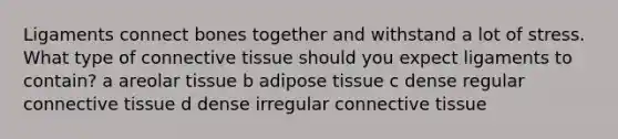 Ligaments connect bones together and withstand a lot of stress. What type of connective tissue should you expect ligaments to contain? a areolar tissue b adipose tissue c dense regular connective tissue d dense irregular connective tissue