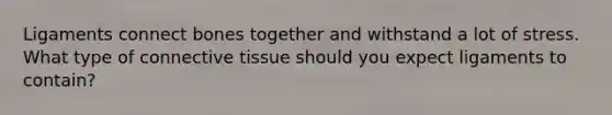 Ligaments connect bones together and withstand a lot of stress. What type of connective tissue should you expect ligaments to contain?