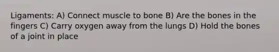 Ligaments: A) Connect muscle to bone B) Are the bones in the fingers C) Carry oxygen away from the lungs D) Hold the bones of a joint in place