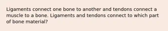 Ligaments connect one bone to another and tendons connect a muscle to a bone. Ligaments and tendons connect to which part of bone material?