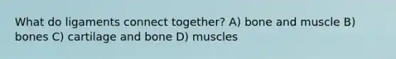 What do ligaments connect together? A) bone and muscle B) bones C) cartilage and bone D) muscles