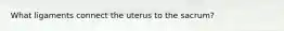 What ligaments connect the uterus to the sacrum?