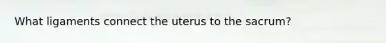 What ligaments connect the uterus to the sacrum?