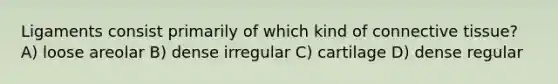 Ligaments consist primarily of which kind of <a href='https://www.questionai.com/knowledge/kYDr0DHyc8-connective-tissue' class='anchor-knowledge'>connective tissue</a>? A) loose areolar B) dense irregular C) cartilage D) dense regular