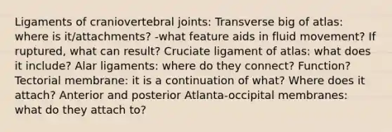 Ligaments of craniovertebral joints: Transverse big of atlas: where is it/attachments? -what feature aids in fluid movement? If ruptured, what can result? Cruciate ligament of atlas: what does it include? Alar ligaments: where do they connect? Function? Tectorial membrane: it is a continuation of what? Where does it attach? Anterior and posterior Atlanta-occipital membranes: what do they attach to?