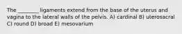 The ________ ligaments extend from the base of the uterus and vagina to the lateral walls of the pelvis. A) cardinal B) uterosacral C) round D) broad E) mesovarium