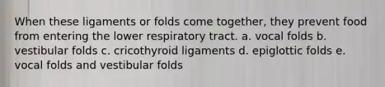 When these ligaments or folds come together, they prevent food from entering the lower respiratory tract. a. vocal folds b. vestibular folds c. cricothyroid ligaments d. epiglottic folds e. vocal folds and vestibular folds