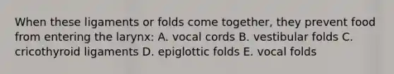 When these ligaments or folds come together, they prevent food from entering the larynx: A. vocal cords B. vestibular folds C. cricothyroid ligaments D. epiglottic folds E. vocal folds