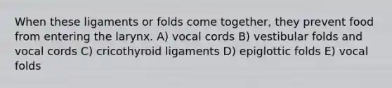 When these ligaments or folds come together, they prevent food from entering the larynx. A) vocal cords B) vestibular folds and vocal cords C) cricothyroid ligaments D) epiglottic folds E) vocal folds