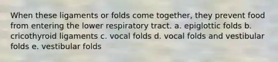 When these ligaments or folds come together, they prevent food from entering the lower respiratory tract. a. epiglottic folds b. cricothyroid ligaments c. vocal folds d. vocal folds and vestibular folds e. vestibular folds