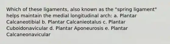 Which of these ligaments, also known as the "spring ligament" helps maintain the medial longitudinal arch: a. Plantar Calcaneotibial b. Plantar Calcanieotalus c. Plantar Cuboidonavicular d. Plantar Aponeurosis e. Plantar Calcaneonavicular