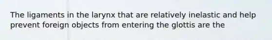 The ligaments in the larynx that are relatively inelastic and help prevent foreign objects from entering the glottis are the