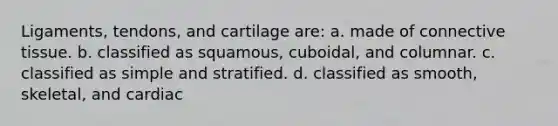 Ligaments, tendons, and cartilage are: a. made of connective tissue. b. classified as squamous, cuboidal, and columnar. c. classified as simple and stratified. d. classified as smooth, skeletal, and cardiac