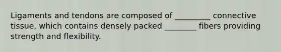 Ligaments and tendons are composed of _________ connective tissue, which contains densely packed ________ fibers providing strength and flexibility.
