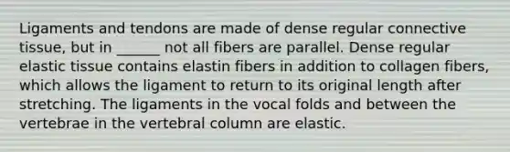 Ligaments and tendons are made of dense regular <a href='https://www.questionai.com/knowledge/kYDr0DHyc8-connective-tissue' class='anchor-knowledge'>connective tissue</a>, but in ______ not all fibers are parallel. Dense regular elastic tissue contains elastin fibers in addition to collagen fibers, which allows the ligament to return to its original length after stretching. The ligaments in the vocal folds and between the vertebrae in the <a href='https://www.questionai.com/knowledge/ki4fsP39zf-vertebral-column' class='anchor-knowledge'>vertebral column</a> are elastic.