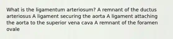 What is the ligamentum arteriosum? A remnant of the ductus arteriosus A ligament securing the aorta A ligament attaching the aorta to the superior vena cava A remnant of the foramen ovale