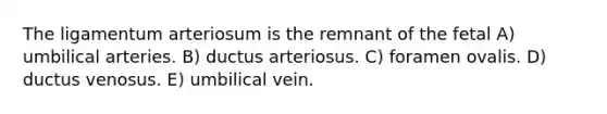 The ligamentum arteriosum is the remnant of the fetal A) umbilical arteries. B) ductus arteriosus. C) foramen ovalis. D) ductus venosus. E) umbilical vein.