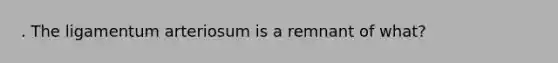 . The ligamentum arteriosum is a remnant of what?