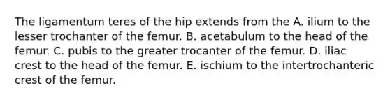 The ligamentum teres of the hip extends from the A. ilium to the lesser trochanter of the femur. B. acetabulum to the head of the femur. C. pubis to the greater trocanter of the femur. D. iliac crest to the head of the femur. E. ischium to the intertrochanteric crest of the femur.