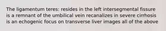 The ligamentum teres: resides in the left intersegmental fissure is a remnant of the umbilical vein recanalizes in severe cirrhosis is an echogenic focus on transverse liver images all of the above