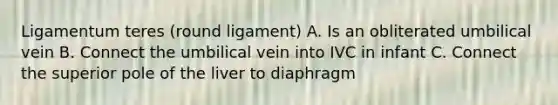 Ligamentum teres (round ligament) A. Is an obliterated umbilical vein B. Connect the umbilical vein into IVC in infant C. Connect the superior pole of the liver to diaphragm