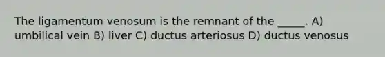 The ligamentum venosum is the remnant of the _____. A) umbilical vein B) liver C) ductus arteriosus D) ductus venosus