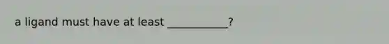a ligand must have at least ___________?