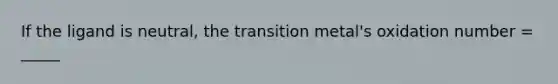 If the ligand is neutral, the transition metal's oxidation number = _____