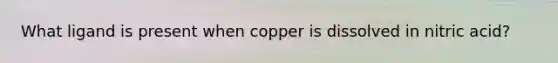 What ligand is present when copper is dissolved in nitric acid?