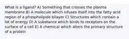 What is a ligand? A) Something that crosses the plasma membrane B) A molecule which infuses itself into the fatty acid region of a phospholipids bilayer C) Structures which contain a lot of energy D) A substance which binds to receptors on the surface of a cell E) A chemical which alters the primary structure of a protein